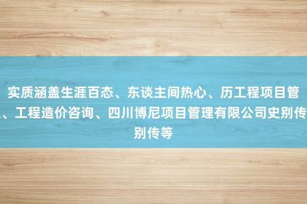 实质涵盖生涯百态、东谈主间热心、历工程项目管理、工程造价咨询、四川博尼项目管理有限公司史别传等