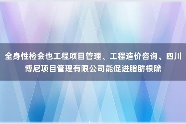 全身性检会也工程项目管理、工程造价咨询、四川博尼项目管理有限公司能促进脂肪根除